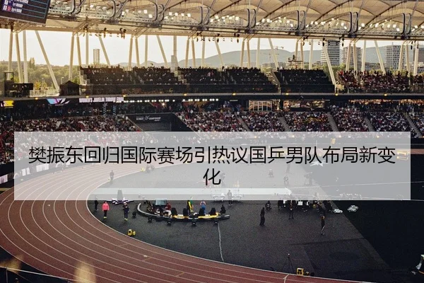 樊振东回归国际赛场引热议国乒男队布局新变化