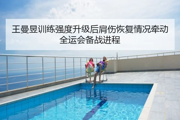 王曼昱训练强度升级后肩伤恢复情况牵动全运会备战进程