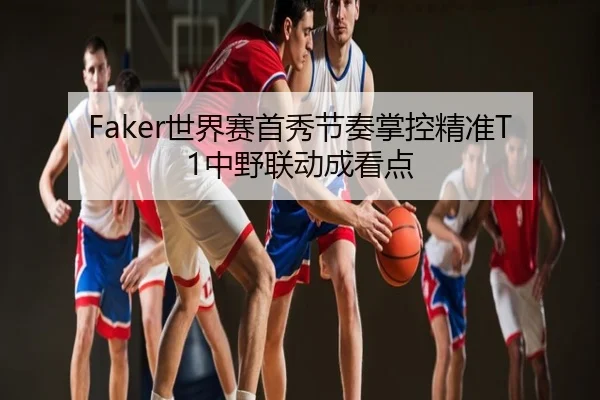 Faker世界赛首秀节奏掌控精准T1中野联动成看点